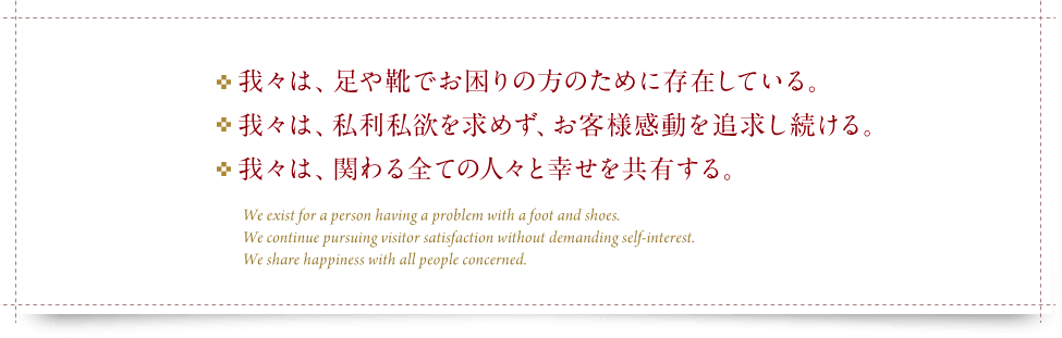 ・我々は、足や靴でお困りの方のために存在している。・我々は、私利私欲を求めず、お客様感動を追求し続ける。・我々は、関わるすべての人々と幸せを共有する。