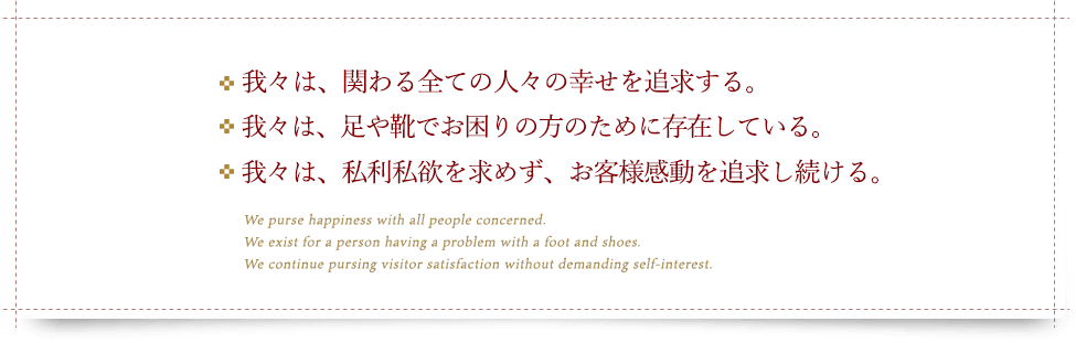 ・我々は、関わるすべての人々の幸せを追求する。・我々は、足や靴でお困りの方のために存在している。・我々は、私利私欲を求めず、お客様感動を追求し続ける。