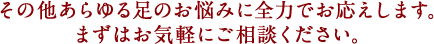 その他あらゆる足のお悩みに全力でお応えします。まずはお気軽にご相談ください。