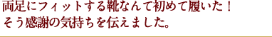 両足にフィットする靴なんて初めて履いた！そう感謝の気持ちを伝えました。