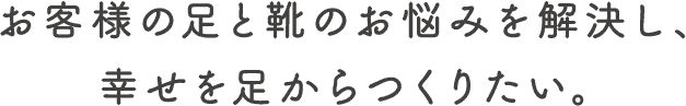 お客様の足と靴のお悩みを解決し、幸せを足からつくりたい。